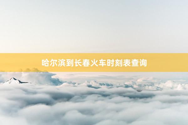 哈尔滨到长春火车时刻表查询