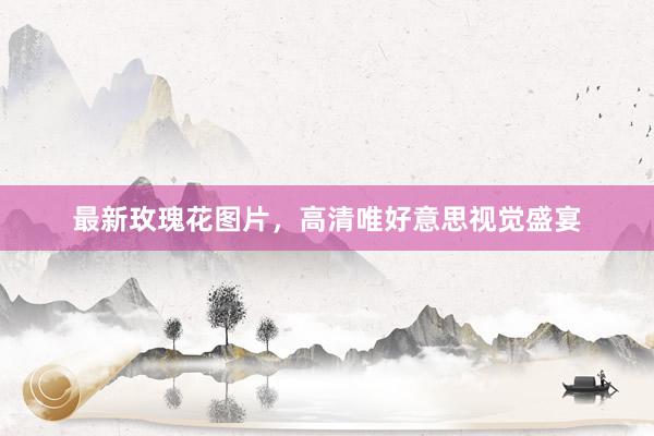 最新玫瑰花图片，高清唯好意思视觉盛宴